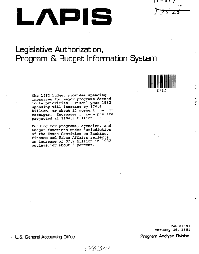 handle is hein.gao/gaobabbsq0001 and id is 1 raw text is: 




LAPIS


Legislative Authorization,

Program & Budget Information System






                                                       114817
      The 1982 budget provides spending
      increases for major programs deemed
      to be priorities. Fiscal year 1982
      spending will increase by $76.6
      billion, or about 12 percent, net of
      receipts. Increases in receipts are
      projected at $104.3 billion.

      Funding for programs, agencies, and
      budget functions under jurisdiction
      of the House Committee on Banking,
      Finance and Urban Affairs reflects
      an increase of $7.7 billion in 1982
      outlays, or about 3 percent.


            PAD-81-52
     February 26, 1981
Program Analysis OMsio


U.S. General Accounting Office


(~/( 7~c/


