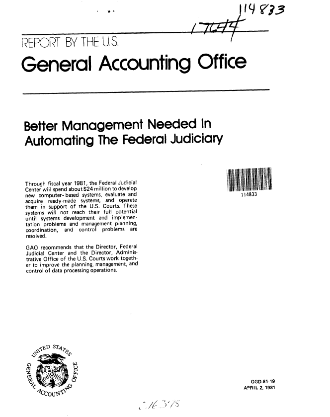 handle is hein.gao/gaobabbta0001 and id is 1 raw text is: 
,P


REPORT BY THE U, S.



General Accounting Office


Better Management Needed In

Automating The Federal Judiciary





Through fiscal year 1981, the Federal Judicial
Center will spend about $24 million to develop
new computer- based systems, evaluate and
acquire ready-made systems, and operate
them in support of the U.S. Courts. These
systems will not reach their full potential
until systems development and implemen-
tation problems and management planning,
coordination, and  control problems are
resolved.

GAO recommends that the Director, Federal
Judicial Center and the Director, Adminis-
trative Office of the U.S. Courts work togeth-
er to improve the planning, management, and
control of data processing operations.


114833


  GGD-81-19
APRIL 2,1981


4


V?-.3


