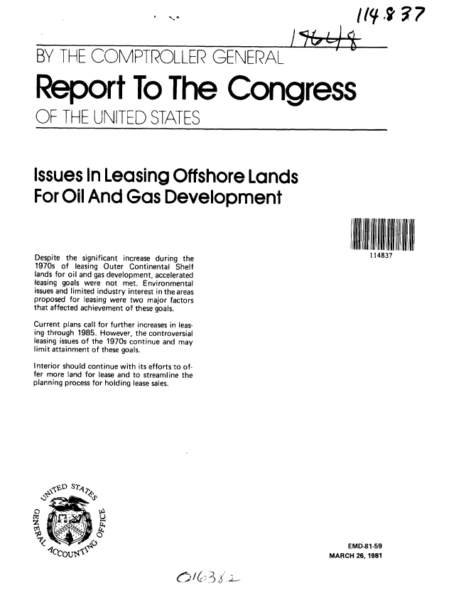handle is hein.gao/gaobabbte0001 and id is 1 raw text is: 




BY THE COMPTROLLER GENERAL



Report To The Congress


OF THE UNITED STATES





Issues In Leasing Offshore Lands

For Oil And Gas Development





Despite the significant increase during the                           114837
1970s of leasing Outer Continental Shelf
lands for oil and gas development, accelerated
leasing goals were not met. Environmental
issues and limited industry interest in the areas
proposed for leasing were two major factors
that affected achievement of these goals.

Current plans call for further increases in leas-
ing through 1985. However, the controversial
leasing issues of the 1970s continue and may
limit attainment of these goals.

Interior should continue with its efforts to of-
fer more land for lease and to streamline the
planning process for holding lease sales.

















                                                                 EMD-81-59
   'bcOus                                                  MARCH 26, 1981


