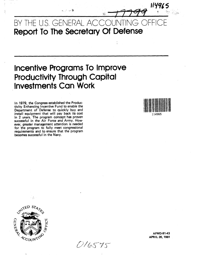 handle is hein.gao/gaobabbus0001 and id is 1 raw text is: 


1


II'yqp5


BY THE U.S. GENERAL ACCOUNTING OFFICE

Report To The Secretary Of Defense


Incentive Programs To Improve

Productivity Through Capital

Investments Can Work


114965


In 1979, the Congress established the Produc-
tivity Enhancing Incentive Fund to enable the
Department of Defense to quickly buy and
install equipment that will pay back its cost
in 2 years. The program concept has proven
successful in the Air Force and Army. How-
ever, greater management attention is needed
for the program to fully meet congressional
requirements and to ensure that the program
becomes successful in the Navy.


0


  AFMD-81-43
APRIL 20, 1981


>* ~


