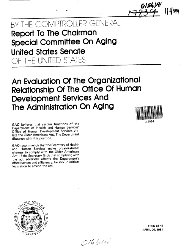 handle is hein.gao/gaobabbvb0001 and id is 1 raw text is: 





BY THE COMPTROLLER GENERAL

Report To The Chairman

Special Committee On Aging

United States Senate

OF THE UNITED STATES




An Evaluation Of The Organizational

Relationship Of The Office Of Human

Development Services And

The Administration On Aging



GAO believes that certain functions of the          114994
Department of Health and Human Services'
Office of Human Development Services vio-
late the Older Americans Act. The Department
disagrees with this position.

GAO recommends that the Secretary of Health
and Human Services make organizational
changes to comply with the Older Americans
Act. If the Secretary finds that complying with
the act adversely affects the Department's
effectiveness and efficiency, he should initiate
legislation to amend the act.














                                                     FPCD-81-41

     Ccou 14APRIL 20, 1981

                               , o '



