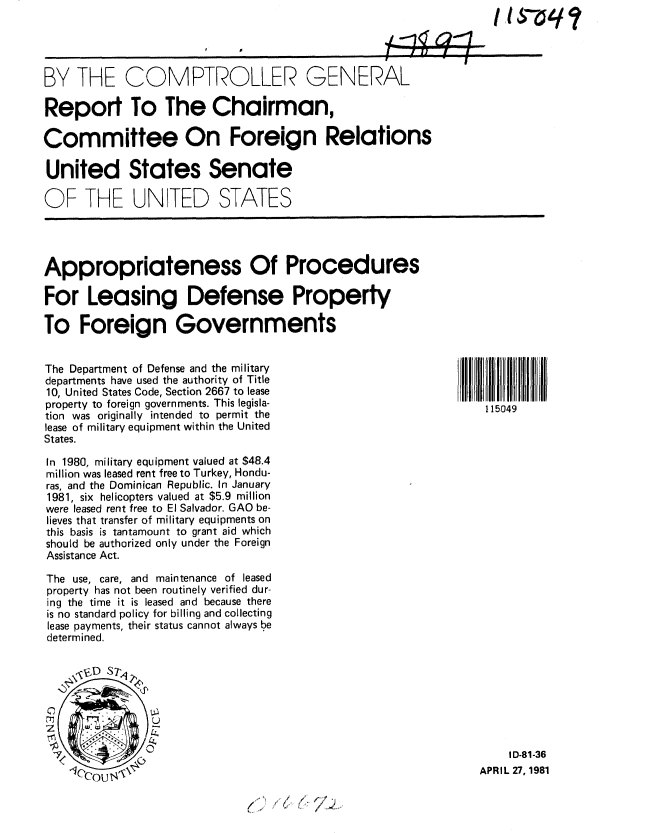 handle is hein.gao/gaobabbvn0001 and id is 1 raw text is: 




BY THE COMPTROLLER GENERAL

Report To The Chairman,

Committee On Foreign Relations

United States Senate

OF THE UNITED STATES




Appropriateness Of Procedures

For Leasing Defense Property

To Foreign Governments


The Department of Defense and the military
departments have used the authority of Title
10, United States Code, Section 2667 to lease
property to foreign governments. This legisla-                   115049
tion was originally intended to permit the
lease of military equipment within the United
States.

In 1980, military equipment valued at $48.4
million was leased rent free to Turkey, Hondu-
ras, and the Dominican Republic. In January
1981, six helicopters valued at $5.9 million
were leased rent free to El Salvador. GAO be-
lieves that transfer of military equipments on
this basis is tantamount to grant aid which
should be authorized only under the Foreign
Assistance Act.

The use, care, and maintenance of leased
property has not been routinely verified dur-
ing the time it is leased and because there
is no standard policy for billing and collecting
lease payments, their status cannot always be
determined.


      D S  L





                                                                    I D-81-36
                                                                APR IL 27, 1981


,-/ .~


