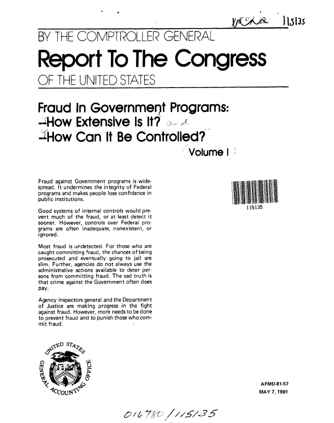 handle is hein.gao/gaobabbwj0001 and id is 1 raw text is: 

11513S


BY THE COMPTROLLER GENERAL



Report To The Congress


OF THE UNITED STATES


Fraud In Governmeot Programs:

-How Extensive Is It?

SHow Can It Be Controlled?

                                             Volume I


Fraud against Government programs is wide-
spread. It undermines the integrity of Federal
programs and makes people lose confidence in
public institutions.

Good systems of internal controls would pre-
vent much of the fraud, or at least detect it
sooner. However, controls over Federal pro-
grams are often inadequate, nonexistent, or
ignored.

Most fraud is undetected. For those who are
caught committing fraud, the chances of being
prosecuted and eventually going to jail are
slim. Further, agencies do not always use the
administrative actions available to deter per-
sons from committing fraud. The sad truth is
that crime against the Government often does
pay.

Agency inspectors general and the Department
of Justice are making progress in the fight
against fraud. However, more needs to be done
to prevent fraud and to punish those who com-
mit fraud.


    ,CD S7,4


1111lI11U110
    1 15135


AFMD-81-57
MAY 7, 1981


c2/6~ 7~


