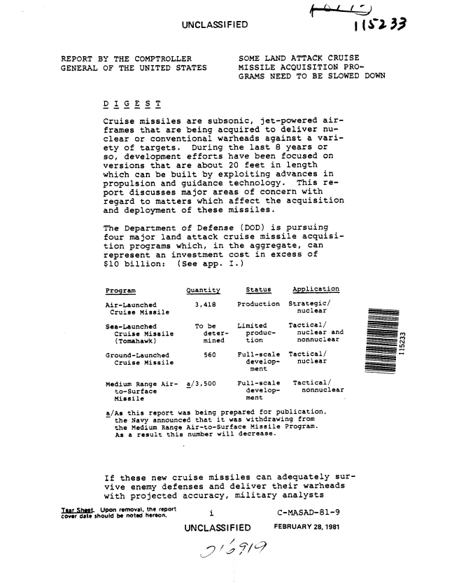 handle is hein.gao/gaobabbxq0001 and id is 1 raw text is: 

                         UNCLASSIFIED



REPORT BY THE COMPTROLLER            SO
GENERAL OF THE UNITED STATES     MI
                                     GR


WX 3.3~


ME LAND ATTACK CRUISE
SSILE ACQUISITION PRO-
AMS NEED TO BE SLOWED DOWN


DIGEST

Cruise missiles are subsonic, jet-powered air-
frames that are being acquired to deliver nu-
clear or conventional warheads against a vari-
ety of targets. During the last 8 years or
so, development efforts have been focused on
versions that are about 20 feet in length
which can be built by exploiting advances in
propulsion and guidance technology. This re-
port discusses major areas of concern with
regard to matters which affect the acquisition
and deployment of these missiles.

The Department of Defense (DOD) is pursuing
four major land attack cruise missile acquisi-
tion programs which, in the aggregate, can
represent an investment cost in excess of
$10 billion: (See app. I.)


Program


Air-Launched
Cruise Missile

Sea-Launched
  Cruise Missile
  (Tomahawk)

Ground-Launched
  Cruise Missile


Quantity

  3,418


  To be
    deter-
    mined

    560


Medium Range Air- a/3,500
  to-Surface
  Missile


Status


Production


Limited
  produc-
  tion

Full-scale
  develop-
  ment

Full-scale
  develop-
  ment


Application

Strategic/
  nuclear

Tactical/
  nuclear and
  nonnuclear

Tactical/
  nuclear


  Tactical/
  nonnuclear


a/As this report was being prepared for publication,
  the Navy announced that it was withdrawing from
  the Medium Range Air-to-Surface Missile Program.
  As a result this number will decrease.





If these new cruise missiles can adequately sur-
vive enemy defenses and deliver their warheads
with projected accuracy, military analysts


I     t, Upon removal, the report
cover date should be noted hereon.


     i

UNCLASSIFIED
         /


C-MASAD-81-9
FEBRUARY 28, 1981


Le)



