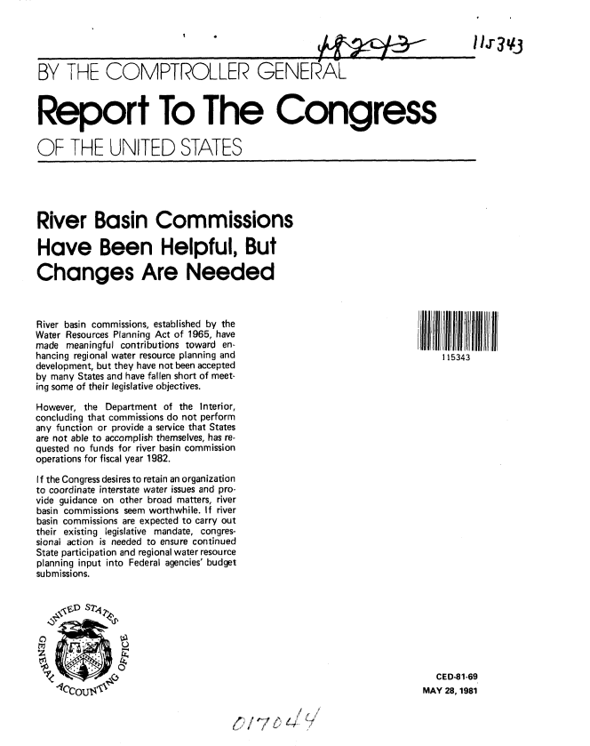 handle is hein.gao/gaobabbyu0001 and id is 1 raw text is: 





BY THE COMPTROLLER GENERAL



Report To The Congress

OF THE UNITED STATES


River Basin Commissions

Have Been Helpful, But

Changes Are Needed


River basin commissions, established by the
Water Resources Planning Act of 1965, have
made meaningful contributions toward en-
hancing regional water resource planning and
development, but they have not been accepted
by many States and have fallen short of meet-
ing some of their legislative objectives.

However, the Department of the Interior,
concluding that commissions do not perform
any function or provide a service that States
are not able to accomplish themselves, has re-
quested no funds for river basin commission
operations for fiscal year 1982.

If the Congress desires to retain an organization
to coordinate interstate water issues and pro-
vide guidance on other broad matters, river
basin commissions seem worthwhile. If river
basin commissions are expected to carry out
their existing legislative mandate, congres-
sional action is needed to ensure continued
State participation and regional water resource
planning input into Federal agencies' budget
submissions.


  CED-81-69
MAY 28, 1981


(/'6L4 2


1 15343


