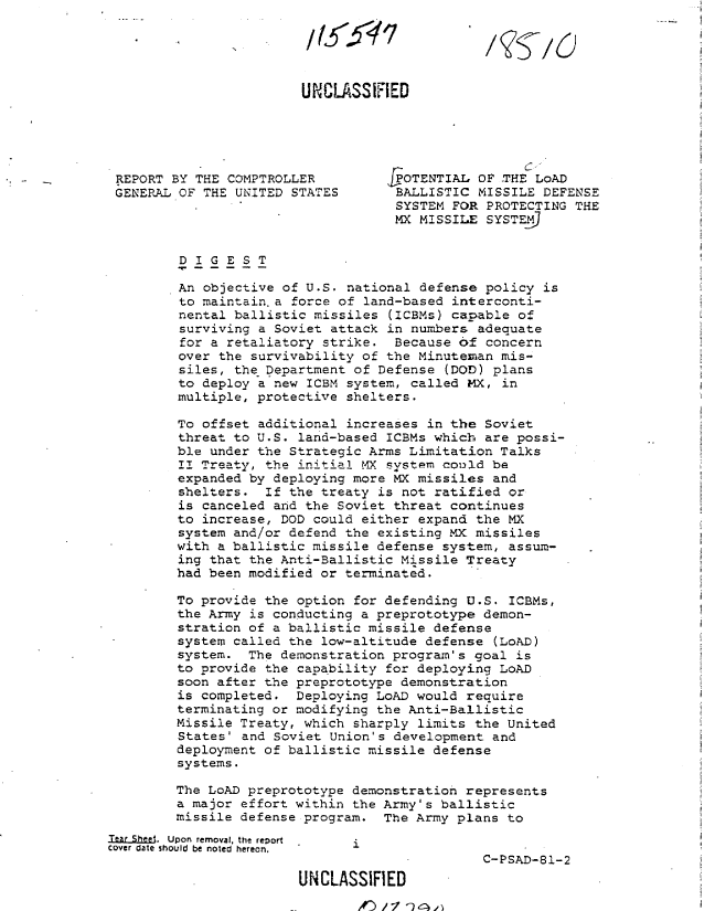 handle is hein.gao/gaobabcat0001 and id is 1 raw text is: 





                        UNCLASSiFIED





 REPORT BY THE COMPTROLLER         rPOTENTIAL OF THE LoAD
 GENERAL OF THE UNITED STATES       BALLISTIC MISSILE DEFENSE
                                    SYSTEM FOR PROTECTING THE
                                    MX MISSILE SYSTEM


         DIGEST

         An objective of U.S. national defense policy is
         to maintain, a force of land-based interconti-
         nental ballistic missiles (ICBMs) capable of
         surviving a Soviet attack in numbers adequate
         for a retaliatory strike. Because of concern
         over the survivability of the Minutenan mis-
         siles, the Department of Defense (DOD) plans
         to deploy a new ICBM system, called MX, in
         multiple, protective shelters.

         To offset additional increases in the Soviet
         threat to U.S. land-based ICBMs which are possi-
         ble under the Strategic Arms Limitation Talks
         II Treaty, the initia! tX system could be
         expanded by deploying more MX missiles and
         shelters. If the treaty is not ratified or
         is canceled and the Soviet threat continues
         to increase, DOD could either expand the MX
         system and/or defend the existing MX missiles
         with a ballistic missile defense system, assum-
         ing that the Anti-Ballistic Missile Treaty
         had been modified or terminated.

         To provide the option for defending U.S. ICBMs,
         the Army is conducting a preprototype demon-
         stration of a ballistic missile defense
         system called the low-altitude defense (LOAD)
         system. The demonstration program's goal is
         to provide the capability for deploying LoAD
         soon after the preprototype demonstration
         is completed. Deploying LoAD would require
         terminating or modifying the Anti-Ballistic
         Missile Treaty, which sharply limits the United
         States' and Soviet Union's development and
         deployment of ballistic missile defense
         systems.

         The LoAD preprototype demonstration represents
         a major effort within the Army's ballistic
         missile defense program. The Army plans to
Tear She.  Upon removal, the report  i
Cover date should be noted hereon,
                                               C-PSAD-81-2
                        UN4CLASSIFIED


,#')1 V , -)f I


