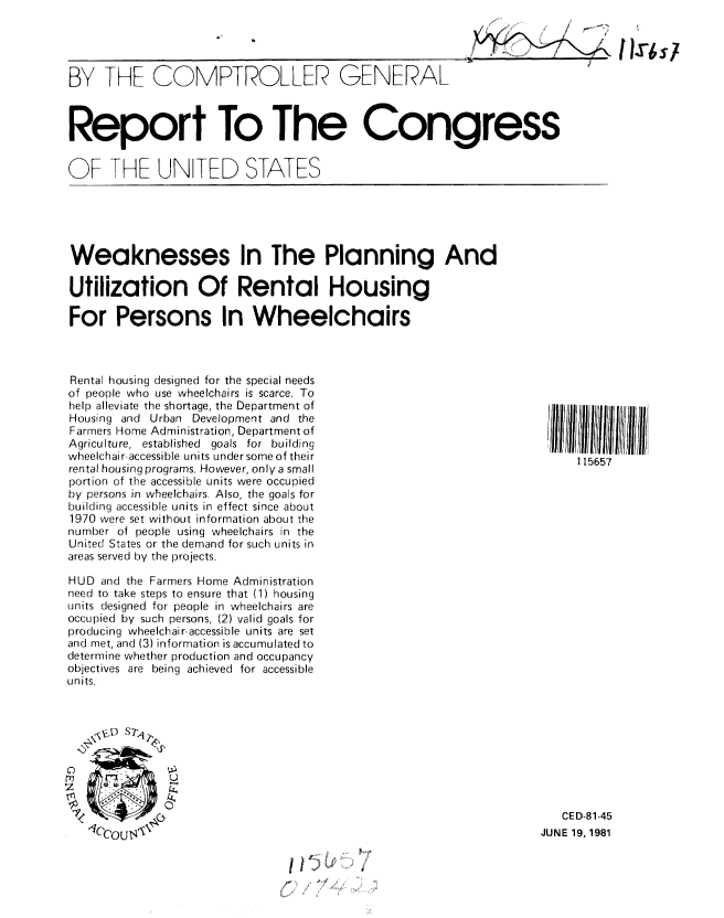 handle is hein.gao/gaobabcbu0001 and id is 1 raw text is: 


114r6s/


BY THE COMPTROLLER GENERAL


Report To The Congress


OF THE UNITED STATES


Weaknesses In The Planning And

Utilization Of Rental Housing

For Persons In Wheelchairs


Rental housing designed for the special needs
of people who use wheelchairs is scarce. To
help alleviate the shortage, the Department of
Housing and Urban Development and the
Farmers Home Administration, Department of
Agriculture, established goals for building
wheelchair-accessible units under some of their
rental housing programs. However, only a small
portion of the accessible units were occupied
by persons in wheelchairs. Also, the goals for
building accessible units in effect since about
1970 were set without information about the
number of people using wheelchairs in the
United States or the demand for such units in
areas served by the projects.

HUD and the Farmers Home Administration
need to take steps to ensure that (1) housing
units designed for people in wheelchairs are
occupied by such persons, (2) valid goals for
producing wheelchair-accessible units are set
and met, and (3) information is accumulated to
determine whether production and occupancy
objectives are being achieved for accessible
units.











   ICCouIN')

                                  4 If


115657


   CED-81-45
JUNE 19, 1981


