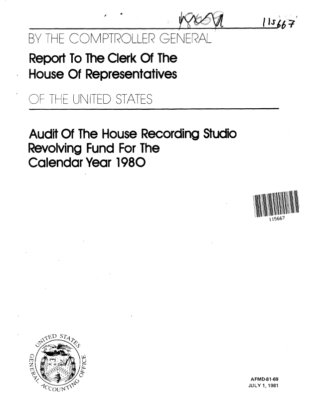 handle is hein.gao/gaobabcbw0001 and id is 1 raw text is: 
BY THE COMPTROLLER GENERAL
Report To The Clerk Of The
House Of Representatives


OF THE UNITED


STATES


Audit Of The House Recording Studio
Revolving Fund For The
Calendar Year 1980


   V 15667










AFMD-81-69
JULY 1, 1981


1IT~A?


V -



