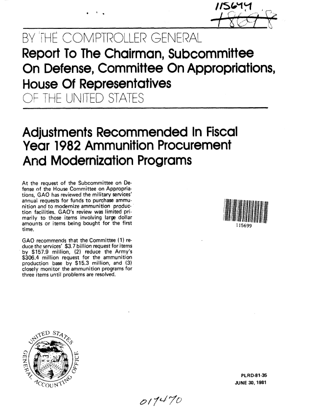 handle is hein.gao/gaobabccf0001 and id is 1 raw text is: 

I     L


BY VHE COMPTROLLER GENERAL

Report To The Chairman, Subcommittee

On Defense, Committee On Appropriations,

House Of Representatives

OP THE UNITED STATES




Adjustments Recommended In Fiscal

Year 1982 Ammunition Procurement

And Modernization Programs


At the request of the Subcommittee on De-
fense of the House Committee on Appropria-
tions, GAO has reviewed the military services'
annual requests for funds to purchase ammu-
nition and to modernize ammunition produc-
tion facilities. GAO's review was limited pri-
marily to those items involving large dollar
amounts or items being bought for the first
time.

GAO recommends that the Committee (1) re-
duce the services' $3.7 billion request for items
by $157.9 million, (2) reduce the Army's
$306.4 million request for the ammunition
production base by $15.3 million, and (3)
closely monitor the ammunition programs for
three items until problems are resolved.


  PLRD-81-35
JUNE 30, 1981


6?l7fL/7C


115699


0  0


