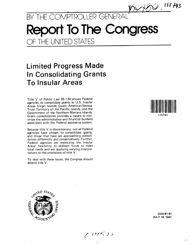 handle is hein.gao/gaobabccw0001 and id is 1 raw text is: 
BY THE COMPTROLLER GENERAL'



Report To The Congress


OF THE UNITED STATES


Limited Progress Made

In Consolidating Grants

To Insular Areas


Title V of Public Law 95-134 allows Federal
agencies to consolidate grants to U.S. Insular
Areas--Virgin Islands, Guam, American Samoa,
Trust Territory of the Pacific Islands, and the
Government of the Northern Mariana Islands.
Grant consolidation provides a means to min-
imize the administrative and financial burdens
associated with the Federal assistance system.

Because title V is discretionary, not all Federal
agencies have chosen to consolidate grants,
and those that have are approaching consoli-
dation differently and conservatively. Further,
Federal agencies are restricting the Insular
Areas' flexibility to redirect funds to meet
local needs and are applying varying interpre-
tations to the provisions of title V.

To deal with these issues, the Congress should
amend title V.










             4r


               0


115743


   GGD-81-61
JULY 10, 1981


vl l  17!)'


IIJ7~3


