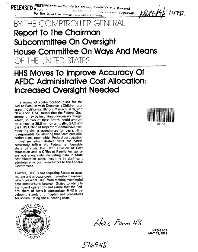 handle is hein.gao/gaobabcdf0001 and id is 1 raw text is: 
RELEASED hSc,',,-             ,,                    ,era1
            bY tile  ,                ,g:


BY THE COMPTROLLER GENERAL


Report To The Chairman

Subcommittee On Oversight

House Committee On Ways And Means

OF THE UNITED STATES


HHS Moves To Improve Accuracy Of

AFDC Administrative Cost Allocation:

Increased Oversight Needed


In a review of cost-allocation plans for the
Aid to Families with Dependent Children pro-
gram in California, Illinois, Massachusetts, and
New York, GAO found that the Federal Gov-
ernment may be incurring unnecessary charges
which, in two of these States, could amount
to as much as $6.6 million annually. GAO and
the HHS Office of Inspector General have been
reporting similar overcharges for years. HHS
is responsible for assuring that State cost-allo-
cation plans, upon which Federal participation
in welfare administrative costs are based,
accurately reflect the Federal reimbursable
share of costs. But HHS' Division of Cost
Allocation and its Office of Family Assistance
are not adequately evaluating data in State
cost-allocation plans, resulting in significant
administrative cost overcharges to the Federal
Government.

Further, HHS is not requiring States to accu-
mulate and allocate costs in a uniform manner,
which prevents HHS from making meaningful
cost comparisons between States to identify
inefficient operations and assure that the Fed-
eral share of costs is appropriate. HHS is de-
veloping standard principles and procedures
for accumulating and allocating costs.


111111  11111111
    115782


1--orm ?/


  HRD-81-51
MAY 18, 1981


-/ (0 (?, q


~I71


X4


