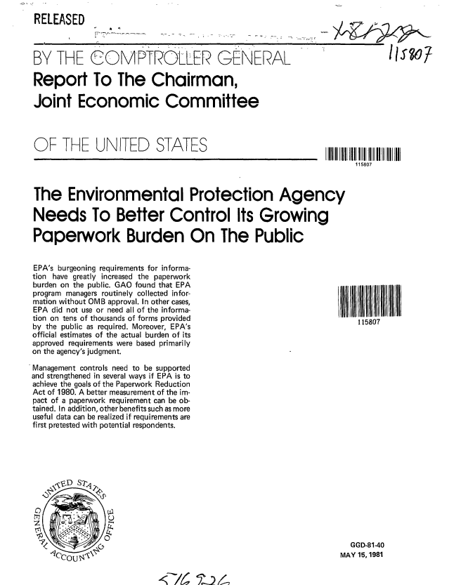 handle is hein.gao/gaobabcdv0001 and id is 1 raw text is: 
RELEASED



BY THE COMPTROLLER GENERAL

Report To The Chairman,

Joint Economic Committee


lls~o7


OF THE UNITED STATES


115807


The Environmental Protection Agency

Needs To Better Control Its Growing

Paperwork Burden On The Public


EPA's burgeoning requirements for informa-
tion have greatly increased the paperwork
burden on the public. GAO found that EPA
program managers routinely collected infor-
mation without OMB approval. In other cases,
EPA did not use or need all of the informa-
tion on tens of thousands of forms provided
by the public as required. Moreover, EPA's
official estimates of the actual burden of its
approved requirements were based primarily
on the agency's judgment.

Management controls need to be supported
and strengthened in several ways if EPA is to
achieve the goals of the Paperwork Reduction
Act of 1980. A better measurement of the im-
pact of a paperwork requirement can be ob-
tained. In addition, other benefits such as more
useful data can be realized if requirements are
first pretested with potential respondents.


  GGD-81-40
MAY 15, 1981


.<7 -// ,


115807


