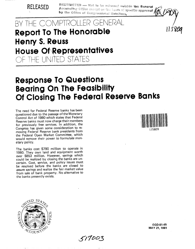 handle is hein.gao/gaobabcdx0001 and id is 1 raw text is: 
RELEASED


byU4 i ,h. L  Ii


BY THE COMPTROLLER GENERAL

Report To The Honorable

Henry S. Reuss

House Of Representatives

OF THE UNITED STATES




Response To Questions

Bearing On The Feasibility

Of Closing The Federal Reserve Banks


The need for Federal Reserve banks has been
questioned due to the passage of the Monetary
Control Act of 1980 which states that Federal
Reserve banks must now charge their members
for previously free services. In addition, the
Congress has given some consideration to re-
moving Federal Reserve bank presidents from
the Federal Open Market Committee, which
would remove their power to formulate mon-
etary policy.

The banks cost $790 million to operate in
1980. They own land and equipment worth
over $853 million. However, savings which
could be realized by closing the banks are un-
certain. Cost, service, and policy issues must
be resolved before the banks are closed to
assure savings and realize the fair market value
from sale of bank property. No alternative to
the banks presently exists.


  GGD-81-49
MAY 21, 1981


& '7 o.3


liS?m~


115809


