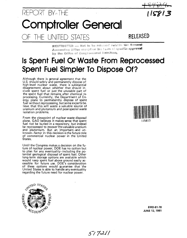handle is hein.gao/gaobabceb0001 and id is 1 raw text is: 


REPORT BY1,I THE


I I 71


Comptroller General


OF THE UNITED STATES


RELEASED


. .' ''' Va l


hl 11


Is Spent Fuel Or Waste From Reprocessed

Spent Fuel Simpler To Dispose Of?


Although there is general agreement that the
U.S. should safely and permanently dispose of
high-level nuclear waste, there is substantial
disagreement about whether that should in-
clude spent fuel or just the unusable part of
the spent fuel that remains after chemical re-
processing. Currently, the Department of En-
ergy plans to permanently dispose of spent
fuel without reprocessing, but some experts be-
lieve that this will waste a valuable source of
uranium and plutonium and pose special waste
isolation problems.
From the viewpoint of nuclear waste disposal
alone, GAO believes it makes sense that spent
fuel not be buried in a repository, but instead
be reprocessed to recover the valuable uranium
and plutonium. But an important--and un-
known--factor in this decision is the future role
of commercial nuclear power in the United
States.
Until the Congress makes a decision on the fu-
ture of nuclear power, DOE has no option but
to plan for any eventuality--including the po-
tential geological disposal of spent fuel. Other
long-term storage options are available which
would keep spent fuel above ground easily ac-
cessible for future use. DOE's consideration
of these options would guarantee that'the
United States is able to handle any eventuality
regarding the future need for nuclear power.


   D


   EMD-81-78
JUNE 12, 1981


~7 ?W/


115813


m~~ml'                                                 SZ (' .l, I


: , ,,, ,, ,, ;


