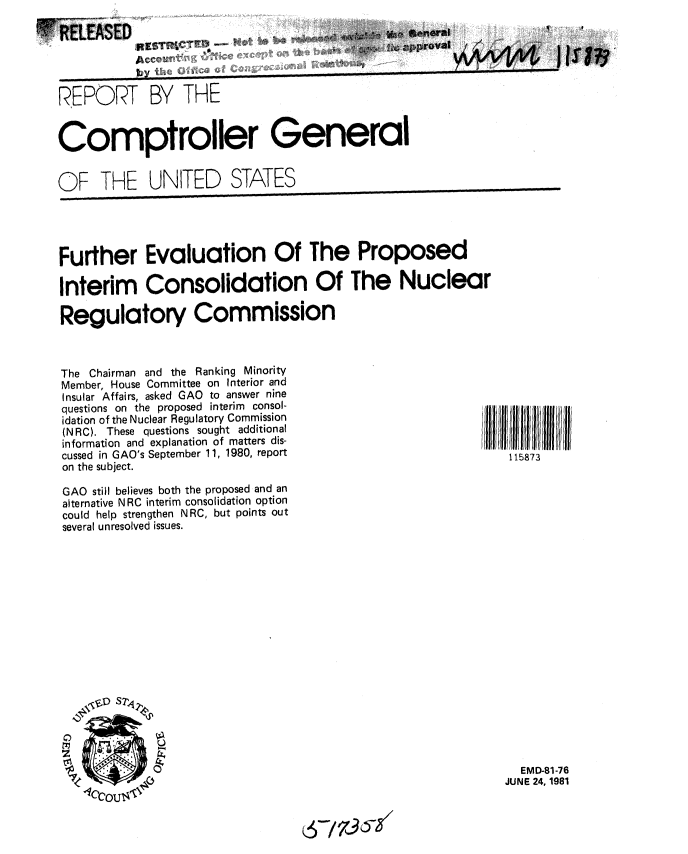 handle is hein.gao/gaobabcex0001 and id is 1 raw text is: 

RELEASED
                                    ,          pprov=l



REPO.RT BY THE


Comptroller General


OF THE UNITED STATES


Further Evaluation Of The Proposed

Interim Consolidation Of The Nuclear

Regulatory Commission


The Chairman and the Ranking Minority
Member, House Committee on Interior and
Insular Affairs, asked GAO to answer nine
questions on the proposed interim consol-
idation of the Nuclear Regulatory Commission
(NRC). These questions sought additional
information and explanation of matters dis-
cussed in GAO's September 11, 1980, report
on the subject.

GAO still believes both the proposed and an
alternative NRC interim consolidation option
could help strengthen NRC, but points out
several unresolved issues.


  EMD-81-76
JUNE 24, 1981


115873


