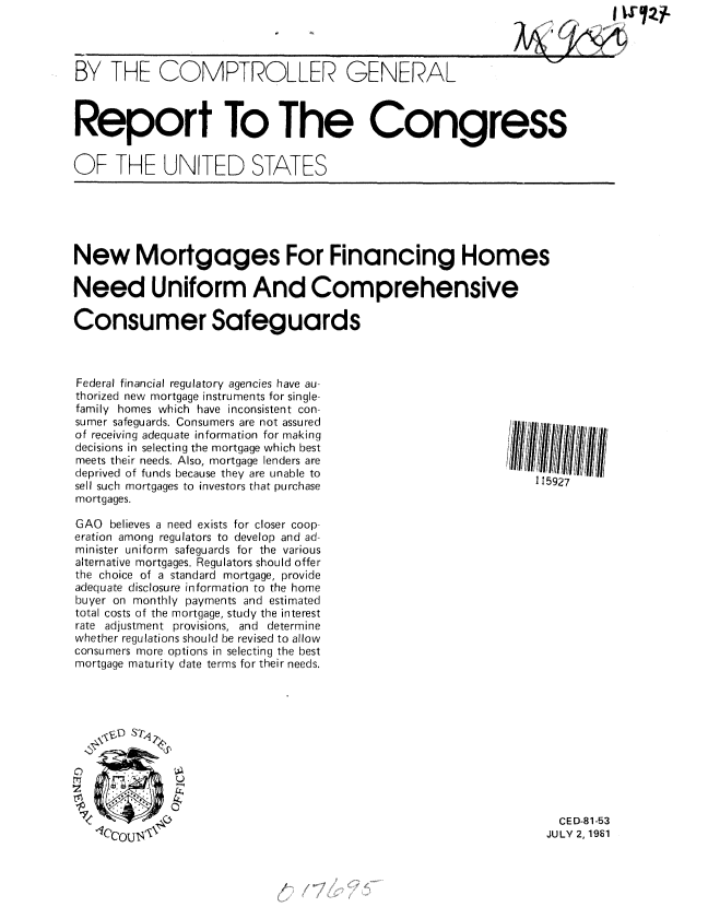 handle is hein.gao/gaobabcfo0001 and id is 1 raw text is: 


T ..4


BY THE COMPTROLLER GENERAL



Report To The Congress


OF THE UNITED STATES


New Mortgages For Financing Homes

Need Uniform And Comprehensive

Consumer Safeguards


Federal financial regulatory agencies have au-
thorized new mortgage instruments for single-
family homes which have inconsistent con-
sumer safeguards. Consumers are not assured
of receiving adequate information for making
decisions in selecting the mortgage which best
meets their needs. Also, mortgage lenders are
deprived of funds because they are unable to
sell such mortgages to investors that purchase
mortgages.

GAO believes a need exists for closer coop-
eration among regulators to develop and ad-
minister uniform safeguards for the various
alternative mortgages. Regulators should offer
the choice of a standard mortgage, provide
adequate disclosure information to the home
buyer on monthly payments and estimated
total costs of the mortgage, study the interest
rate adjustment provisions, and determine
whether regulations should be revised to allow
consumers more options in selecting the best
mortgage maturity date terms for their needs.






0


115927


  CED-81-53
JULY 2, 1981


r~z


.... NI


