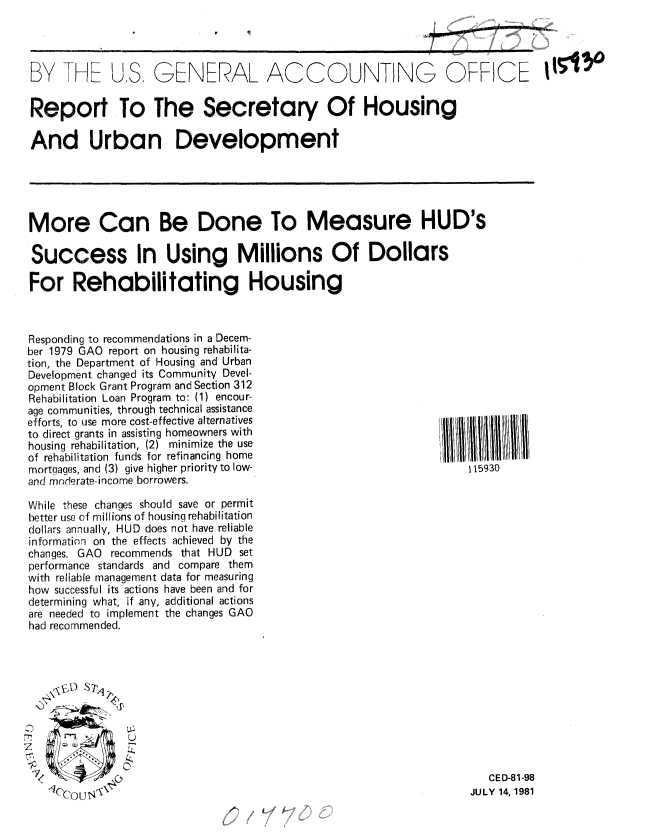 handle is hein.gao/gaobabcfr0001 and id is 1 raw text is: 




BY I-H US, GENERAL ACCOUNTING OFFICE 11il

Report To The Secretary Of Housing

And Urban Development


More Can Be Done To Measure HUD's

Success In Using Millions Of Dollars

For Rehabilitating Housing


Responding to recommendations in a Decem-
ber 1979 GAO report on housing rehabilita-
tion, the Department of Housing and Urban
Development changed its Community Devel-
opment Block Grant Program and Section 312
Rehabilitation Loan Program to: (1) encour-
age communities, through technical assistance
efforts, to use more cost-effective alternatives
to direct grants in assisting homeowners with
housing rehabilitation, (2) minimize the use
of rehabilitation funds for refinancing home
mortgages, and (3) give higher priority to low-
and mnderate- income borrowers.

While these changes should save or permit
better use of millions of housing rehabilitation
dollars annually, HUD does not have reliable
information on the effects achieved by the
changes. GAO recommends that HUD set
performance standards and compare them
with reliable management data for measuring
how successful its actions have been and for
determining what, if any, additional actions
are needed to implement the changes GAO
had recommended.







   Z '         U


 7             0I
     ICCUJt


115930


   CED-81-98
JULY 14, 1981



