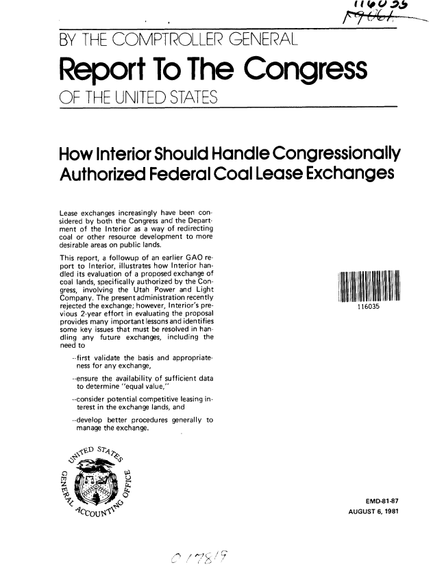handle is hein.gao/gaobabcgm0001 and id is 1 raw text is: 

BY THE COMPTROLLER GENERAL





Report To The Congress


OF THE UNITED STATES


How Interior Should Handle Congressionally

Authorized Federal Coal Lease Exchanges



Lease exchanges increasingly have been con-
sidered by both the Congress and the Depart-
ment of the Interior as a way of redirecting
coal or other resource development to more
desirable areas on public lands.


This report, a followup of an earlier GAO re-
port to Interior, illustrates how Interior han-
dled its evaluation of a proposed exchange of
coal lands, specifically authorized by the Con-
gress, involving the Utah Power and Light
Company. The present administration recently
rejected the exchange; however, Interior's pre-
vious 2-year effort in evaluating the proposal
provides many important lessons and identifies
some key issues that must be resolved in han-
dling any future exchanges, including the
need to
   --first validate the basis and appropriate-
   ness for any exchange,
   --ensure the availability of sufficient data
   to determine equal value,
   --consider potential competitive leasing in-
   terest in the exchange lands, and
   --develop better procedures generally to
   manage the exchange.


      N'


116035


    EMD-81-87
AUGUST 6, 1981


