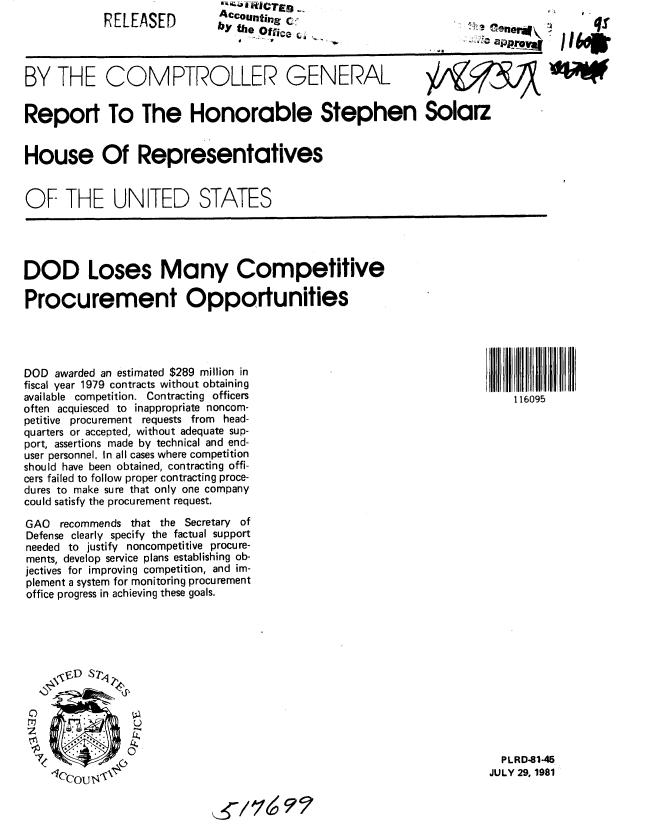 handle is hein.gao/gaobabcha0001 and id is 1 raw text is: 
RELEASED


ACCOunting C _
b y th e _O tfie a G 4'


~i~ener*~
  :c


BY THE COMPTROLLER GENERAL


Report To The Honorable Stephen Solarz


House Of Representatives


OF THE UNITED STATES


DOD Loses Many Competitive

Procurement Opportunities


DOD awarded an estimated $289 million in
fiscal year 1979 contracts without obtaining
available competition. Contracting officers
often acquiesced to inappropriate noncom-
petitive procurement requests from head-
quarters or accepted, without adequate sup-
port, assertions made by technical and end-
user personnel. In all cases where competition
should have been obtained, contracting offi-
cers failed to follow proper contracting proce-
dures to make sure that only one company
could satisfy the procurement request.

GAO recommends that the Secretary of
Defense clearly specify the factual support
needed to justify noncompetitive procure-
ments, develop service plans establishing ob-
jectives for improving competition, and im-
plement a system for monitoring procurement
office progress in achieving these goals.








o               u

Z                ~


7


~z~f;~<~r ~
1ccou ~


116095


  PLRD-81-45
JULY 29, 1981


     'Isp

'lb.


) tm


