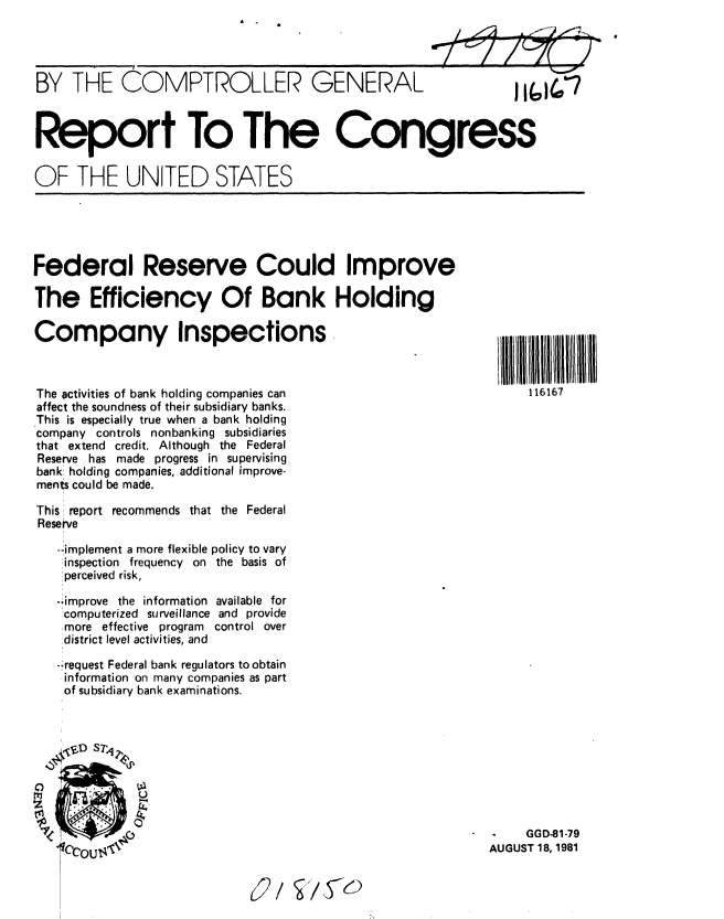 handle is hein.gao/gaobabcht0001 and id is 1 raw text is: A


BY THE COMPTROLLER GENERAL



Report To The Congress

OF THE UNITED STATES


Federal Reserve Could Improve

The Efficiency Of Bank Holding

Company Inspections



The activities of bank holding companies can
affect the soundness of their subsidiary banks.
This is especially true when a bank holding
company controls nonbanking subsidiaries
that extend credit. Although the Federal
Reserve has made progress in supervising
bank holding companies, additional improve-
ments could be made.

This report recommends that the Federal
Reserve

   -implement a more flexible policy to vary
   !inspection frequency on the basis of
   !perceived risk,

   -,improve the information available for
   computerized surveillance and provide
   more effective program  control over
   !district level activities, and
   -'request Federal bank regulators to obtain
   information on many companies as part
   of subsidiary bank examinations.


II111I1   B 11 1 1
116167


-    GGD-81-79
AUGUST 18, 1981


)  /    I/,I<6


,14b7


