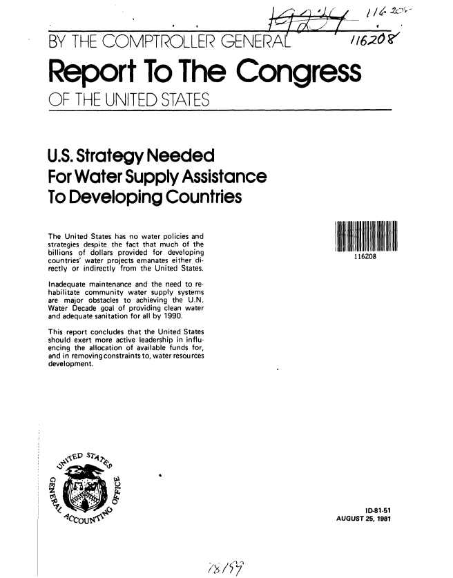 handle is hein.gao/gaobabcif0001 and id is 1 raw text is: 



BY THE COMPTROLLER GENERAL     116....



Report To The Congress

OF THE UNITED STATES


U.S. Strategy Needed

For Water Supply Assistance

To Developing Countries


The United States has no water policies and
strategies despite the fact that much of the
billions of dollars provided for developing
countries' water projects emanates either di-
rectly or indirectly from the United States.

Inadequate maintenance and the need to re-
habilitate community water supply systems
are major obstacles to achieving the U.N.
Water Decade goal of providing clean water
and adequate sanitation for all by 1990.

This report concludes that the United States
should exert more active leadership in influ-
encing the allocation of available funds for,
and in removing constraints to, water resources
development.


116208


      ID-81-51
AUGUST 25, 1981


4


