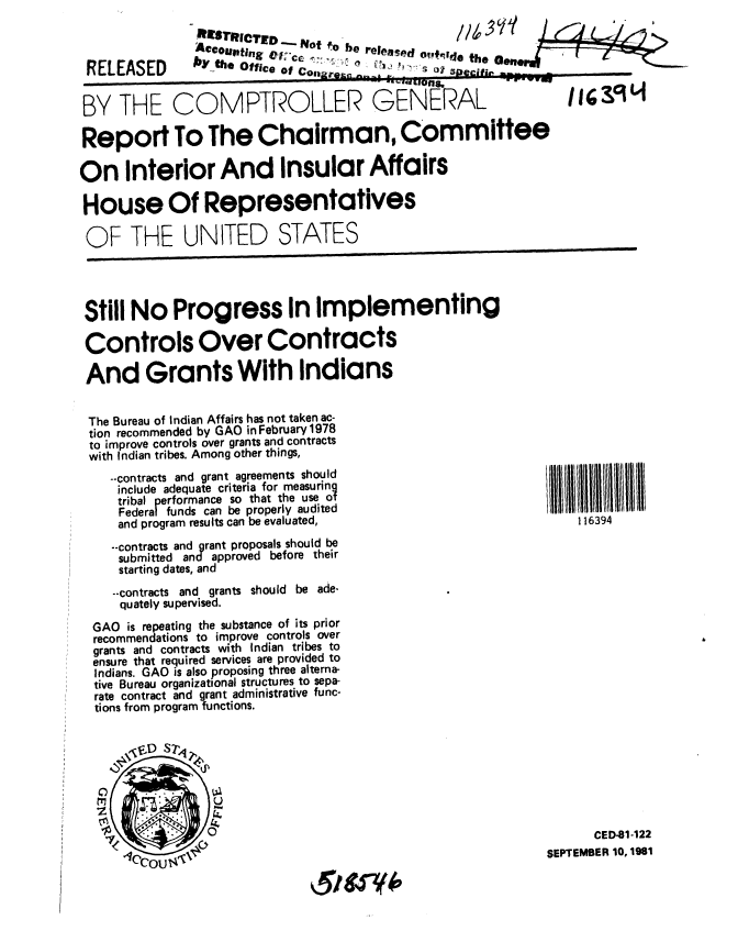 handle is hein.gao/gaobabckl0001 and id is 1 raw text is: 



RELEASED


Ac ourfing     fot -o be released o,+r4e the aen . ' ! L-

by the Office of Co tor:= . . .  A j   _ __ _ _ _


BY THE COMPTROLLER GENERAL


Report To The Chairman, Committee

On Interior And Insular Affairs

House Of Representatives

OF THE UNITED STATES


Still No Progress In implementing

Controls Over Contracts

And Grants With Indians


The Bureau of Indian Affairs has not taken ac-
tion recommended by GAO in February 1978
to improve controls over grants and contracts
with Indian tribes. Among other things,
   --contracts and grant agreements should
   include adequate criteria for measuring
   tribal performance so that the use of
   Federal funds can be properly audited
   and program results can be evaluated,
   --contracts and grant proposals should be
   submitted and approved before their
   starting dates, and

   --contracts and grants should be ade.
   quately supervised.
 GAO is repeating the substance of its prior
 recommendations to improve controls over
 grants and contracts with Indian tribes to
 ensure that required services are provided to
 Indians. GAO is also proposing three alterna-
 tive Bureau organizational structures to sepa-
 rate contract and grant administrative func-
 tions from program functions.


116394


      CED-81-122
SEPTEMBER 10, 1981


A5 W.


,iZ9o


* I


