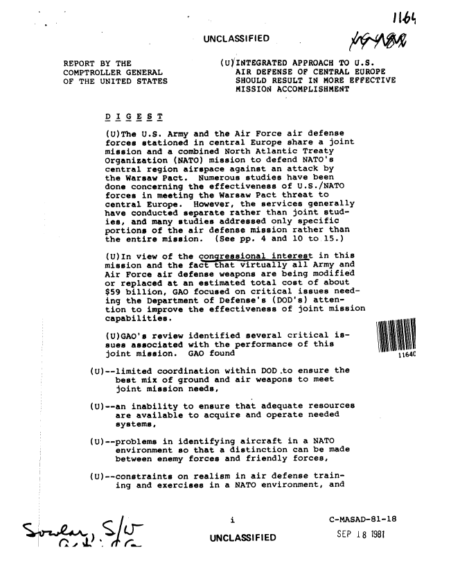 handle is hein.gao/gaobabckw0001 and id is 1 raw text is: 


UNCLASSIFIED


REPORT BY THE
COMPTROLLER GENERAL
OF THE UNITED STATES


xm~


(U)INTEGRATED APPROACH TO U.S.
   AIR DEFENSE OF CENTRAL EUROPE
   SHOULD RESULT IN MORE EFFECTIVE
   MISSION ACCOMPLISHMENT


   DIGEST

   (U)The U.S. Army and the Air Force air defense
   forces stationed in central Europe share a joint
   mission and a combined North Atlantic Treaty
   Organization (NATO) mission to defend NATO's
   central region airspace against an attack by
   the Warsaw Pact. Numerous studies have been
   done concerning the effectiveness of U.S./NATO
   forces in meeting the Warsaw Pact threat to
   central Europe. However, the services generally
   have conducted separate rather than joint stud-
   ies, and many studies addressed only specific
   portions of the air defense mission rather than
   the entire mission. (See pp. 4 and 10 to 15.)

   (U)In view of the congressional interest in this
   mission and the fact that virtually all Army and
   Air Force air defense weapons are being modified
   or replaced at an estimated total cost of about
   $59 billion, GAO focused on critical issues need-
   ing the Department of Defense's (DOD's) atten-
   tion to improve the effectiveness of joint mission
   capabilities.

   (U)GAO's review identified several critical is-
   sues associated with the performance of this
   joint mission. GAO found

(U)--limited coordination within DOD .to ensure the
     best mix of ground and air weapons to meet
     joint mission needs,

(U)--an inability to ensure that adequate resources
     are available to acquire and operate needed
     systems,

(U)--problems in identifying aircraft in a NATO
     environment so that a distinction can be made
     between enemy forces and friendly forces,

(U)--constraints on realism in air defense train-
     ing and exercises in a NATO environment, and


UNCLASSIFIED


C-MASAD-81-18
  SEP 18 1981


1164C


