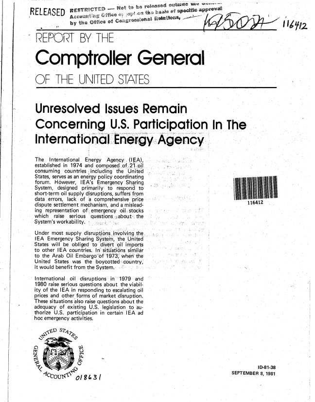 handle is hein.gao/gaobabclb0001 and id is 1 raw text is: 
RELEASED               .                        ,

             by the ovnc'a of  Rot

  REPORT BY THE


  Comptroller General


  OF THE UNITED STATES


Unresolved Issues Remain

Concerning U.S. Participation In The

Internationa! Energy Agency


The  International Energy  Agency , (lEA),
established in 1974 and composedof. 21-oil
consuming countries including the United
States, serves as an eneIrgy policy coordinating
forum. However, IEA's Emergency Sharing
System, designed primarily: to respond to
short-term oil supply disruptions, suffers from
data errors, lack of a comprehensive pric e
dispute settlement mechanism, and a mislead-
ing representation of emergency oi:l ,stocks
which  raise serious questions ,about, the
System's workability.

Under most supply disruptions. involving the
lEA Emergency Sharing SystIeh-n, the United
States will be obliged to divert oil imports
to other lEA countries. In si tuations similar
to the Arab Oil Embargo o0f 1973; when the
United States was the boycotted country,
it would benefit from the System.

International oil disruptions in 1979 and
1980 raise serious questions about the viabil-
ity of the lEA in responding to escalating oil
prices and other forms of market disruption.
These situations also raise questions about the
adequacy of existing U.S. legislation to au-
thorize U.S. participation in certain lEA ad
hoc emergency activities.


116412


         I D-81-38
SEPTEMBER 8, 1981


o1943 I



