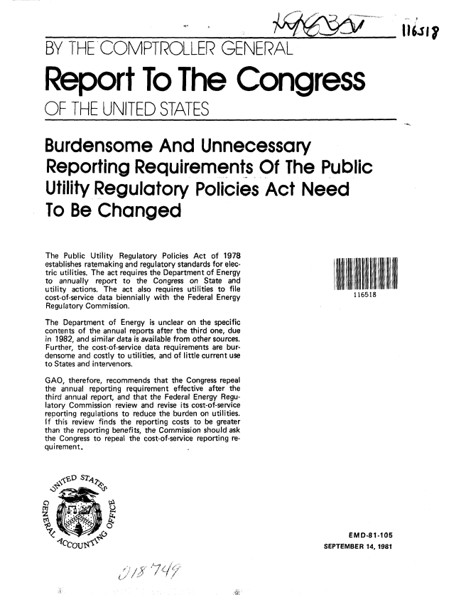 handle is hein.gao/gaobabcme0001 and id is 1 raw text is: 



BY THE'COMPTROLLER GENERAL



Report To The Congress


OF THE UNITED STATES



Burdensome And Unnecessary

Reporting Requirements Of The Public

Utility Regulatory Policies Act Need

To Be Changed



The Public Utility Regulatory Policies Act of 1978
establishes ratemaking and regulatory standards for elec-
tric utilities. The act requires the Department of Energy
to annually report to the Congress on State and
utility actions. The act also requires utilities to file
cost-of-service data biennially with the Federal Energy             116518
Regulatory Commission.

The Department of Energy is unclear on the specific
contents of the annual reports after the third one, due
in 1982, and similar data is available from other sources.
Further, the cost-of-service data requirements are bur-
densome and costly to utilities, and of little current use
to States and intervenors.

GAO, therefore, recommends that the Congress repeal
the annual reporting requirement effective after the
third annual report, and that the Federal Energy Regu-
latory Commission review and revise its cost-of-service
reporting regulations to reduce the burden on utilities.
If this review finds the reporting costs to be greater
than the reporting benefits, the Commission should ask
the Congress to repeal the cost-of-service reporting re-
quirement.


   11 5 S7111





                                                                  EMD-81-105
   4CCOU143                                                  SEPTEMBER 14,1981


