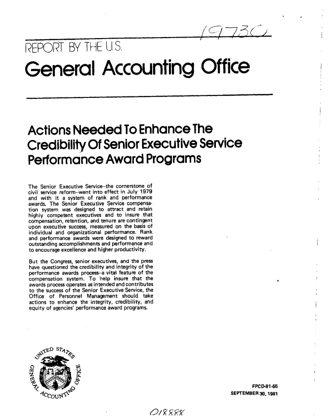 handle is hein.gao/gaobabcnl0001 and id is 1 raw text is: 






REPORT BY THE U, S.


General Accounting Office


Actions Needed To Enhance The

Credibility Of Senior Executive Service

Performance Award Programs



The Senior Executive Service--the cornerstone of
civil service reform--went into effect in July 1979
and with it a system of rank and performance
awards. The Senior Executive Service compensa-
tion system was designed to attract and retain
highly competent executives and to insure that
compensation, retention, and tenure are contingent
upon executive success, measured on the basis of
individual and organizational performance. Rank
and performance awards were designed to reward
outstanding accomplishments and performance and
to encourage excellence and higher productivity.

But the Congress, senior executives, and the press
have questioned the credibility and integrity of the
performance awards process--a vital feature of the
compensation system. To help insure that the
awards process operates as intended and contributes
to the success of the Senior Executive Service, the
Office of Personnel Management should take
actions to enhance the integrity, credibility, and
equity of agencies' performance award programs.











                                                                        FPCD-81-65
       4Crt a                                                    SEPTEMBER 30, 1981


