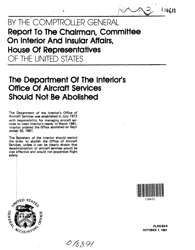 handle is hein.gao/gaobabcno0001 and id is 1 raw text is: 




BY THE COMPTROLLER GENERAL

Report To The Chairman, Committee

On Interior And Insular Affairs,

House Of Representatives

OF THE UNITED STATES




The Department Of The Interior's

Office Of Aircraft Services

Should Not Be Abolished


The Department of the Interior's Office of
Aircraft Services was established in July 1973
with 'responsibility for managing aircraft ser-
vices  to meet Interior's needs. In March 1981,
Interior ordered the Office abolished on Sept-
ember 30, 1981.
The Secretary of the Interior should rescind
the ofrder to abolish the Office of Aircraft
Servi es, unless it can be clearly shown that
decerntralization of aircraft services would be
cost effective and would not jeopardize flight
safet, .










     'ED sPri                                              116612



     C).
z  III     IO                                                  PLRD-82-5

   - fU'e                                                 OCTOBER 7,1981


