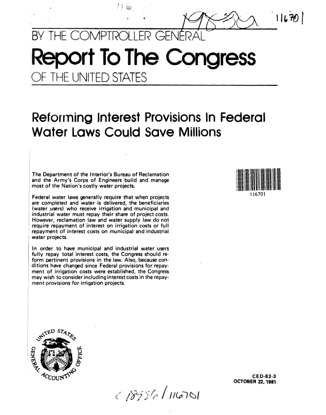 handle is hein.gao/gaobabcoq0001 and id is 1 raw text is: I) 0


BY THE COMPTROLLER GENERAL'



Report To The Congress

OF THE UNITED STATES


Reforming Interest Provisions In Federal

Water Laws Could Save Millions


I   1167111 I
    116701


The Department of the Interior's Bureau of Reclamation
and the Army's Corps of Engineers build and manage
most of'the Nation's costly water projects.
Federal water laws generally require that when projects
are completed and water is delivered, the beneficiaries
(water users) who receive irrigation and municipal and
industrial water must repay their share of project costs.
However, reclamation law and water supply law do not
require repayment of interest on irrigation costs or full
repayment of interest costs on municipal and industrial
water projects.

In order to have municipal and industrial water users
fully repay total interest costs, the Congress should re-
form pertinent provisions in the law. Also, because con-
ditions have changed since Federal provisions for repay-
ment of irrigation costs were established, the Congress
may wish to consider including interest costs in the repay-
ment provisions for irrigation projects.


      CED-82-3
OCTOBER 22, 1981


(~ /~K)K~


114 16 [


