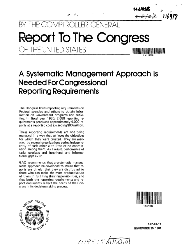 handle is hein.gao/gaobabcqv0001 and id is 1 raw text is: 





BY THE' COMPTROLLER GENERAL



Report To The Congress


O  F  THE    UNITED      STATES                             IIIiI I III IIIliilll
                                                                 LM116918




A Systematic Management Approach Is

Needed For Congressional

Reporting Requirements



The Congress levies reporting requirements on
Federal agencies and others to obtain infor-
mation on Government programs and activi-
ties. In fiscal year 1980, 2,680 reporting re-
quirements produced approximately 4,000 re-
ports at a reported cost exceeding $80 million.

These reporting requirements are not being
managed in a way that achieves the objectives
for which they were created. They are man-
aged by several organizations acting independ-
ently of each other with little or no coordin-
ation among them. As a result, perfomance of
tasks overlaps and functional and informa-
tional gaps exist.
GAO recommends that a systematic manage-
ment approach be developed to insure that re-
ports are timely, that they are distributed to
those who can make the most productive use
of them in fulfilling their responsibilities, and
that both the reporting requirements and re-
port documents reflect the needs of the Con-
gress in its decisionmaking process.

     SA                                                        I  WJltlJJ I l~lllrl

             J,                                                  116918




                                                                    PAD-82-12
    4CCOUI <e                                               NOVEMBER 25,1981


