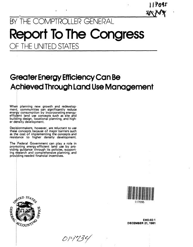 handle is hein.gao/gaobabcsx0001 and id is 1 raw text is: 




BY THE COMPTROLLER GENERAL



Report To The Congress

OF THE UNITED STATES







Greater Energy Efficiency Can Be

Achieved Through Land Use Management




Wheii planning new growth and redevelop-
ment, communities can significantly reduce
energy consumption by incorporating energy-
efficient land use concepts such as site and
building design, locational planning, and high-
er density development.
Decisionmakers, however, are reluctant to use
these concepts because of major barriers such
as the cost of implementing the concepts and
resistance to higher density development.
The Federal Government can play a role in
pro oting energy-efficient land use by pro-
vidinig guidance through its policies, support-
ing r ;search and comprehensive planning, and
prov ding needed financial incentives.











                                                             117095




                                                                 EMD 82-1
                                                          DECEMBER 21, 1981


