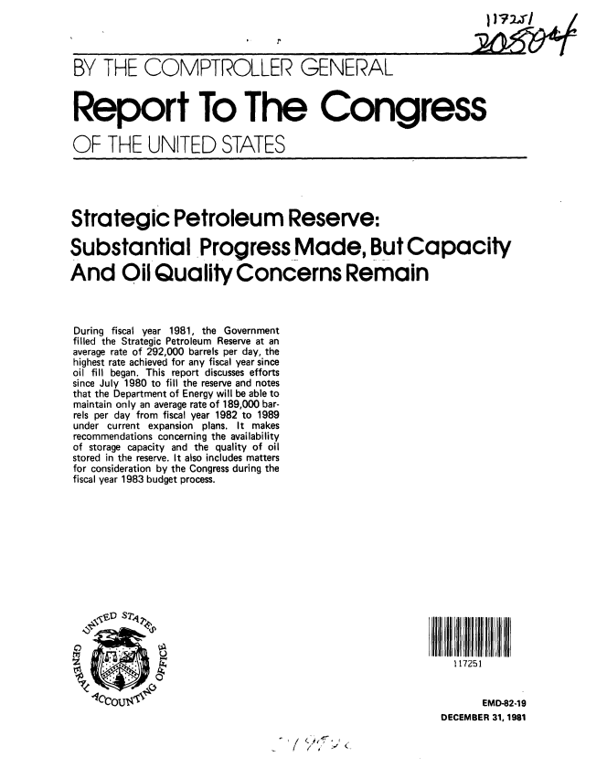 handle is hein.gao/gaobabcuh0001 and id is 1 raw text is: 




BY THE COMPTROLLER GENERAL



Report To The Congress


OF THE UNITED STATES





Strategic Petroleum Reserve:

Substantial Progress Made, But Capacity

And Oil Quality Concerns Remain



During fiscal year 1981, the Government
filled the Strategic Petroleum Reserve at an
average rate of 292,000 barrels per day, the
highest rate achieved for any fiscal year since
oil fill began. This report discusses efforts
since July 1980 to fill the reserve and notes
that the Department of Energy will be able to
maintain only an average rate of 189,000 bar-
rels per day from fiscal year 1982 to 1989
under current expansion plans. It makes
recommendations concerning the availability
of storage capacity and the quality of oil
stored in the reserve. It also includes matters
for consideration by the Congress during the
fiscal year 1983 budget process.















                         rz,                               117251


   .QCOUIAIN                                                   EMD-82-19

                                                         DECEMBER 31, 1981

                                 ( '/y , (.



