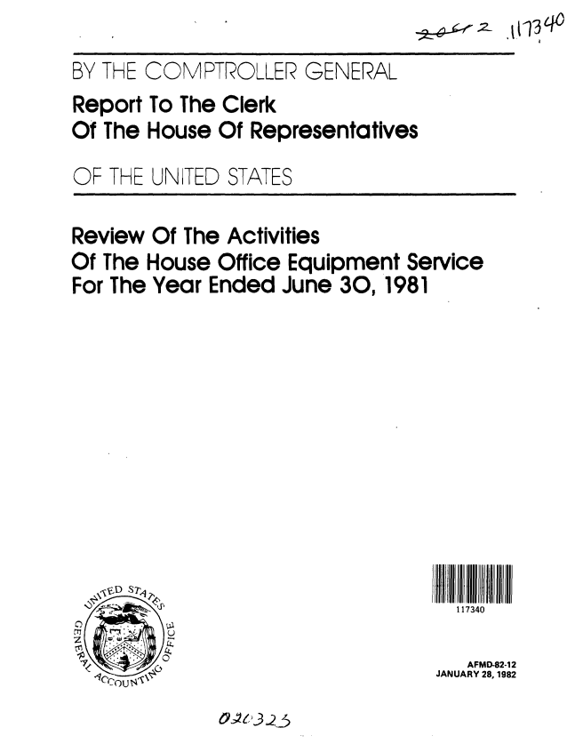 handle is hein.gao/gaobabcvj0001 and id is 1 raw text is: 

BY THE COMPTROLLER GENERAL
Report To The Clerk
Of The House Of Representatives
OF THE UNITED STATES

Review Of The Activities
Of The House Office Equipment Service
For The Year Ended June 30,1981











          ~                        117340

 7                                  AFMD-82-12
                                 JANUARY 28, 1982


O~U~3Q3


.t(1 q


-2r6-ji .r .2


