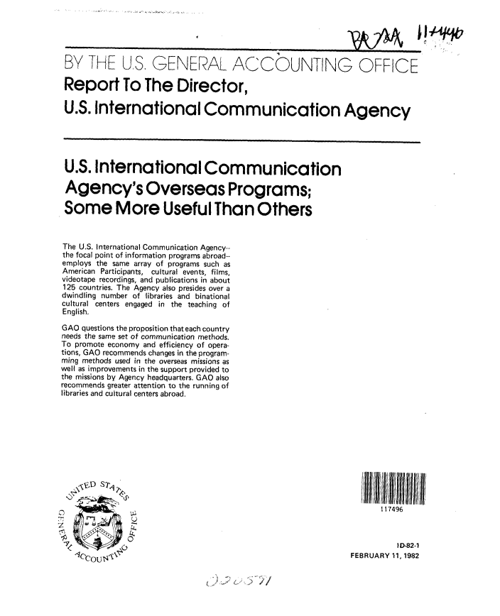 handle is hein.gao/gaobabcwr0001 and id is 1 raw text is: 





BY THE US, GENERAL ACCOUNTING OFFICE

Report To The Director,

U.S. International Communication Agency






U.S. International Communication

Agency's Overseas Programs;

Some More Useful Than Others



The U.S. International Communication Agency--
the focal point of information programs abroad--
employs the same array of programs such as
American Participants, cultural events, films,
videotape recordings, and publications in about
125 countries. The Agency also presides over a
dwindling number of libraries and binational
cultural centers engaged in the teaching of
English.

GAO questions the proposition that each country
needs the same set of communication methods.
To promote economy and efficiency of opera-
tions, GAO recommends changes in the program-
ming methods used in the overseas missions as
well as improvements in the support provided to
the missions by Agency headquarters. GAO also
recommends greater attention to the running of
libraries and cultural centers abroad.












                                                                1 17496


   ,                                                                ID -82-1

                                                          FEBRUARY 11, 1982


1 )*~~ <'I


