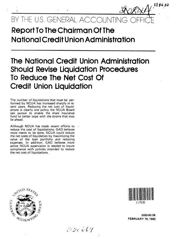 handle is hein.gao/gaobabcxa0001 and id is 1 raw text is: 


BY TFHE U,S, GENERAL ACCOUNTING OFFI(t



Report To The Chairman Of The

National Credit Union Administration





The National Credit Union Administration

Should Revise Liquidation Procedures

To Reduce The Net Cost Of

Credit Union Liquidation


The number of liquidations that must be per-
formed by NCUA has increased sharply in re-
cent years. Reducing the net cost of liquid-
ations is clearly one policy the NCUA Board
can pursue to enable the share insurance
fund to better cope with the strains that may
lie ahead.

Although NCUA has made recent efforts to
reduce the cost of liquidations, GAO believes
more needs to be done. NCUA could reduce
the net costs of liquidation by maximizing the
value of the loan portfolio and reducing
expenses. In addition, GAO believes more
active NCUA supervision is needed to insure
compliance with policies intended to reduce
the net cost of liquidations.









    \ 'VJ STrq


                                                            117535
tt            a,

                                                              GGD-82-26
   1q'COU $'                                            FEBRUARY 19,1982

                           ... > .( ,C


