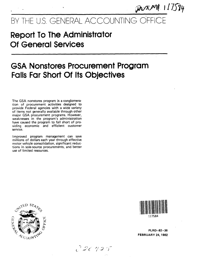 handle is hein.gao/gaobabcxg0001 and id is 1 raw text is: 




BY THE U.S. GENERAL ACCOUNTING OFFICE


Report To The Administrator

Of General Services


GSA Nonstores Procurement Program

Falls Far Short Of Its Objectives





The GSA nonstores program is a conglomera-
tion of procurement activities designed to
provide Federal agencies with a wide variety
of items not generally available through other
major GSA procurement programs. However,
weaknesses in the program's administration
have caused the program to fall short of pro-
viding economic and efficient customer
service.

Improved program management can save
millions of dollars each year through effective
motor vehicle consolidation, significant reduc-
tions in sole-source procurements, and better
use of limited resources.


         S


tT,   '~'7
2
1L~~
       7
  /         -A
    A


     117584


     PLRD-82-36
FEBRUARY 24, 1982


1/;) 2



