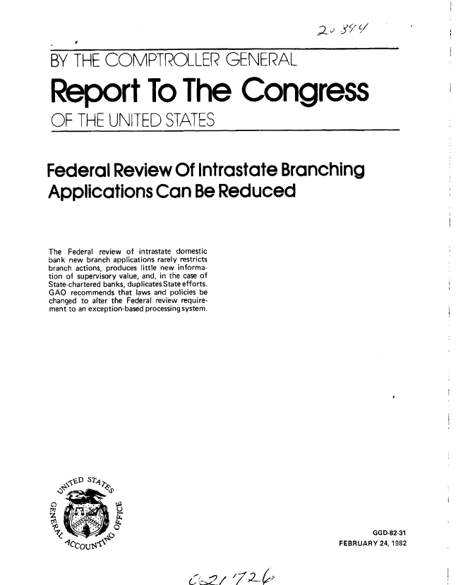 handle is hein.gao/gaobabcxh0001 and id is 1 raw text is: 


    t


BY THE COMPTROLLER GENERAL



Report To The Congress


OF THE UNITED STATES


Federal Review Of Intrastate Branching

Applications Can Be Reduced





The Federal review of intrastate domestic
bank new branch applications rarely restricts
branch actions, produces little new informa-
tion of supervisory value, and, in the case of
State-chartered banks, duplicates State efforts.
GAO recommends that laws and policies be
changed to alter the Federal review require-
ment to an exception-based processing system.

























                 C ,r  '  FEBRUARY 24, 1982


(52/ 724?


