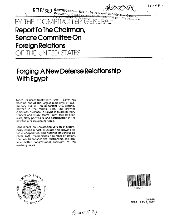 handle is hein.gao/gaobabcxj0001 and id is 1 raw text is: 

          RELEASE                                                              I


BY THE COMPTROLLf'GENERAL

Report To The Chairman,

Senate Committee On

Foreign Relations

OF THE UNITED STATES




Forging A New Defense Relationship

With Egypt





Since its peace treaty with Israel , Egypt has
become one of the largest recipients of U.S.
military aid and an important U.S. security
partner in the Middle East. The growing
American presence in Egypt includes military
trainers and study teams, joint tactical exer-
cises, Navy port visits, and participation in the
new Sinai peacekeeping force.

This report, an unclassified version of a previ-
ously issued report, discusses this growing de-
fense cooperation and outlines its various as-
pects. GAO recommends a number of actions
that would enhance the relationship and pro-
vide better congressional oversight of the
evolving issues.












       177 NI    :117587


                                                                          ID-82-15
    C'oU 'FEBRUARY 5, 1982


                                ,£   *.


