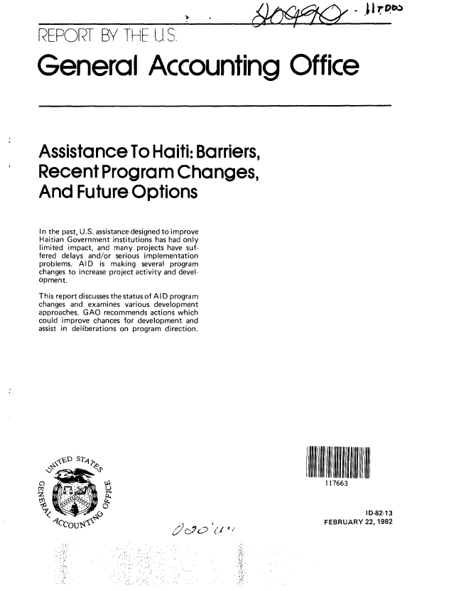 handle is hein.gao/gaobabcye0001 and id is 1 raw text is: 


REPORT BY THE U, S.



General Accounting Office


Assistance To Haiti: Barriers,

Recent Program Changes,

And Future Options



In the past, U.S. assistance designed to improve
Haitian Government institutions has had only
limited impact, and many projects have suf-
fered delays and/or serious implementation
problems. AID is making several program
changes to increase project activity and devel-
opment.

This report discusses the status of AID program
changes and examines various development
approaches. GAO recommends actions which
could improve chances for development and
assist in deliberations on program direction.


\-S SI


0


c2c2 (I


SIlt  II  I tI J ~iu  1111  11 t
    117663


            ID-82-13
   FEBRUARY 22, 1982


