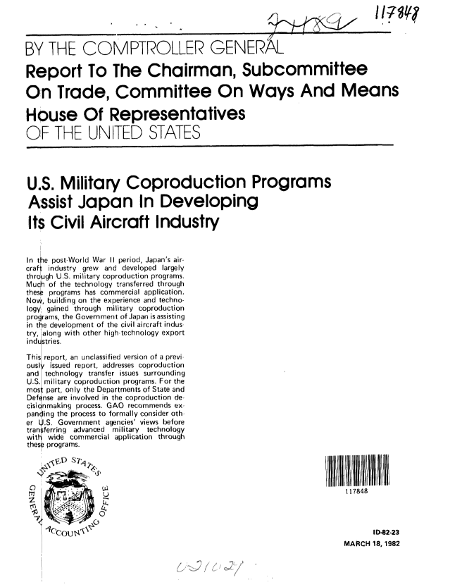 handle is hein.gao/gaobabdaf0001 and id is 1 raw text is: 




BY THE COMPTROLLER GENERAL

Report To The Chairman, Subcommittee

On Trade, Committee On Ways And Means

House Of Representatives

OF THE UNITED STATES




U.S. Military Coproduction Programs

Assist Japan In Developing

Its Civil Aircraft Industry



In the post World War II period, Japan's air-
craft industry grew and developed largely
through U.S. military coproduction programs.
Mucn of the technology transferred through
these programs has commercial application.
Now, building on the experience and techno-
logy gained through military coproduction
programs, the Government of Japan is assisting
in the development of the civil aircraft indus
try, along with other high-technology export
industries.

This report, an unclassified version of a previ
ousl' issued report, addresses coproduction
and technology transfer issues surrounding
U.S. military coproduction programs. For the
rnos: part, only the Departments of State and
Def nse are involved in the coproduction de.
cisi nmaking process. GAO recommends ex-
pan ling the process to formally consider oth
er .. Government agencies' views before
tran ferring advanced  military technology
with wide commercial application through
these  programs.




S      ..117848



       u tA  ID-82-23
                                                                  MARCH 18, 1982


