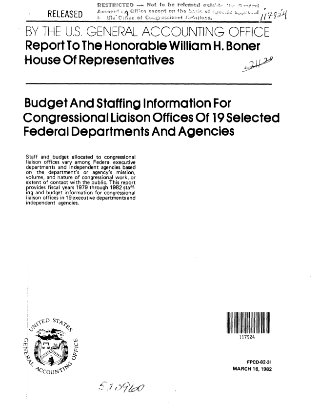 handle is hein.gao/gaobabday0001 and id is 1 raw text is: 
RELEASED


,' 1 11
~~i     ,k


BY THE US, GENERAL_ ACCOUNTING


 : .. ' ....' /1 1 / r( ,


OFFICE


Report To The Honorable William H. Boner


House Of Representatives


Budget And Staffing Information For

Congressional Liaison Offices Of 19 Selected

Federal Departments And Agencies


Staff and budget allocated to congressional
liaison offices vary among Federal executive
departments and independent agencies based
on the department's or agency's mission,
volume, and nature of congressional work, or
extent of contact with the public. This report
provides fiscal years 1979 through 1982 staff-
ing and budget information for congressional
liaison offices in 19 executive departments and
independent agencies.


\.) -~'~


  117924



    FPCD-82-31
MARCH 16, 1982


     1: t f 110  I)e  Irefezlm  ILI
Ti   1111o


