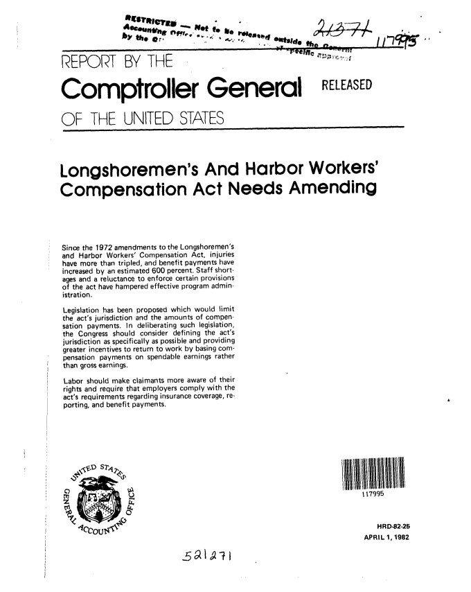 handle is hein.gao/gaobabdby0001 and id is 1 raw text is: 

by th*    Metet
    by  thbide -4,
                                -4 _ :   - I...


REPORT


BY THE


Comptroller General


RELEASED


OF THE UNITED STATES


Longshoremen's And Harbor Workers'

Compensation Act Needs Amending





Since the 1972 amendments to the Longshoremen's
and Harbor Workers' Compensation Act, injuries
have more than tripled, and benefit payments have
increased by an estimated 600 percent. Staff short-
ages and a reluctance to enforce certain provisions
of the act have hampered effective program admin-
istration.

Legislation has been proposed which would limit
the act's jurisdiction and the amounts of compen-
sation payments. In deliberating such legislation,
the Congress should consider defining the act's
jurisdiction as specifically as possible and providing
greater incentives to return to work by basing com-
pensation payments on spendable earnings rather
than gross earnings.

Labor should make claimants more aware of their
rights and require that employers comply with the
act's requirements regarding insurance coverage, re-
porting, and benefit payments.


f17995



   HRD-82-25
APRIL 1,1982


-5 ot I 7 1


11 -7-


go, z n;; , c, -!,, !  $


