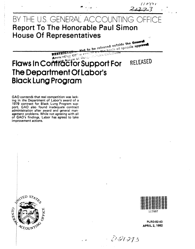 handle is hein.gao/gaobabdca0001 and id is 1 raw text is: 



BY THE U.S. GENERAL ACCOUNTING OFFICE

Report To The Honorable Paul Simon

House Of Representatives

                         %I*  t o b~e s , ..
                     W& V          ... .. x - ..... ,..


Flaws In Cohrrrabfor Support For

The Department Of Labor's

Black Lung Program



GAO contend's that real competition was lack-
ing in the Department of Labor's award of a
1979 contract for Black Lung Program sup-
port. GAO also found inadequate contract
administration after award and general man-
agement problems. While not agreeing with all
of OAO's findings, Labor has agreed to take
improvement actions.


s -l I


RELEASED


117997


  PLRD-82-43
APRIL 2, 1982


3


I


