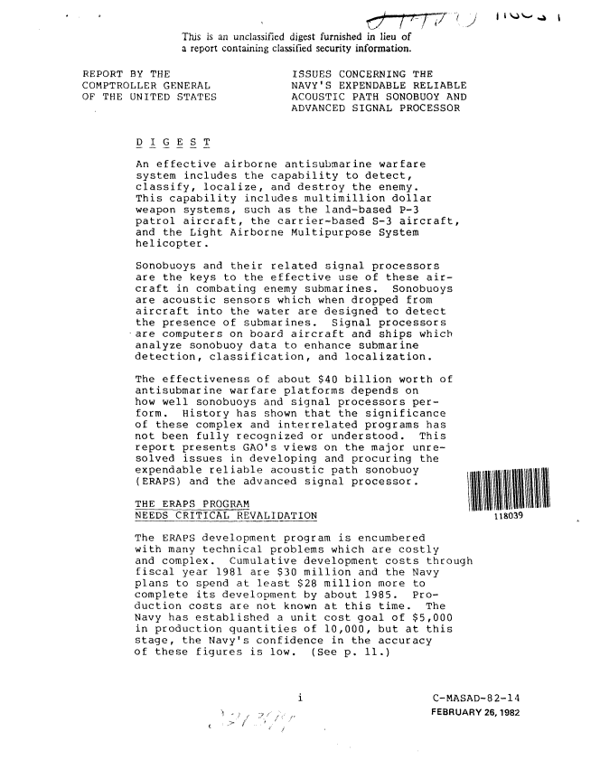 handle is hein.gao/gaobabdcf0001 and id is 1 raw text is: I i NJ %..' .4


This is an unclassified digest furnished in lieu of
a report containing classified security information.


REPORT BY THE
COMPTROLLER GENERAL
OF THE UNITED STATES


ISSUES CONCERNING THE
NAVY'S EXPENDABLE RELIABLE
ACOUSTIC PATH SONOBUOY AND
ADVANCED SIGNAL PROCESSOR


DIGEST

An effective airborne antisubmarine warfare
system includes the capability to detect,
classify, localize, and destroy the enemy.
This capability includes multimillion dollar
weapon systems, such as the land-based P-3
patrol aircraft, the carrier-based S-3 aircraft,
and the Light Airborne Multipurpose System
helicopter.

Sonobuoys and their related signal processors
are the keys to the effective use of these air-
craft in combating enemy submarines. Sonobuoys
are acoustic sensors which when dropped from
aircraft into the water are designed to detect
the presence of submarines. Signal processors
are computers on board aircraft and ships which
analyze sonobuoy data to enhance submarine
detection, classification, and localization.


The effectiveness of about $40 billion worth of
antisubmarine warfare platforms depends on
how well sonobuoys and signal processors per-
form. History has shown that the significance
of these complex and interrelated programs has
not been fully recognized or understood. This
report presents GAO's views on the major unre-
solved issues in developing and procuring the
expendable reliable acoustic path sonobuoy
(ERAPS) and the advanced signal processor.

THE ERAPS PROGRAM
NEEDS CRITICAL REVALIDATION                           118039

The ERAPS development program is encumbered
with many technical problems which are costly
and complex. Cumulative development costs through
fiscal year 1981 are $30 million and the Navy
plans to spend at least $28 million more to
complete its development by about 1985. Pro-
duction costs are not known at this time. The
Navy has established a unit cost goal of $5,000
in production quantities of 10,000, but at this
stage, the Navy's confidence in the accuracy
of these figures is low. (See p. 11.)


C-MASAD-82-14
FEBRUARY 26,1982


