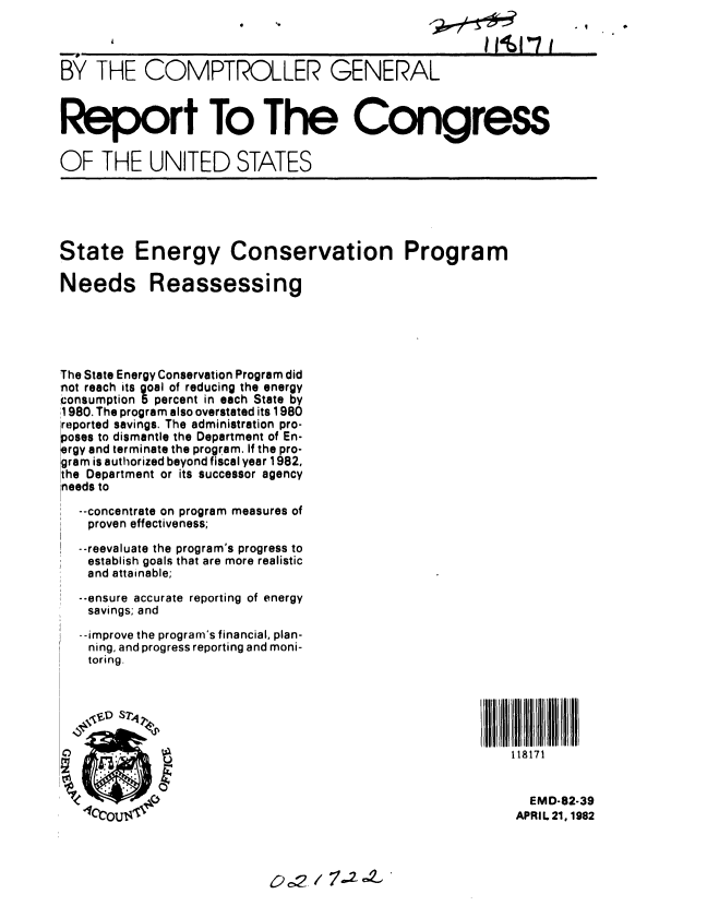 handle is hein.gao/gaobabdds0001 and id is 1 raw text is:                                                li4' i



BY THE COMPTROLLER GENERAL



Report To The Congress

OF THE UNITED STATES





State Energy Conservation Program

Needs Reassessing





The State Energy Conservation Program did
not reach its goal of reducing the energy
consumption 5percent in each State by
;1980. The program also overstated its 1980
reported savings. The administration pro-
oses to dismantle the Department of En-
rgy and terminate the program. If the pro-
gram is authorized beyond fiscal year 1982,
the Department or its successor agency
needs to
  --concentrate on program measures of
  proven effectiveness;
  --reevaluate the program's progress to
  establish goals that are more realistic
  and attainable;

  --ensure accurate reporting of energy
  savings; and
  --improve the program's financial, plan-
  ning, and progress reporting and moni-
  toring.






  C  OR118171


                                                     EMD-82-39
               4ccutqAPRIL 21, 1982


0 2,2 / 7.2 oZ,



