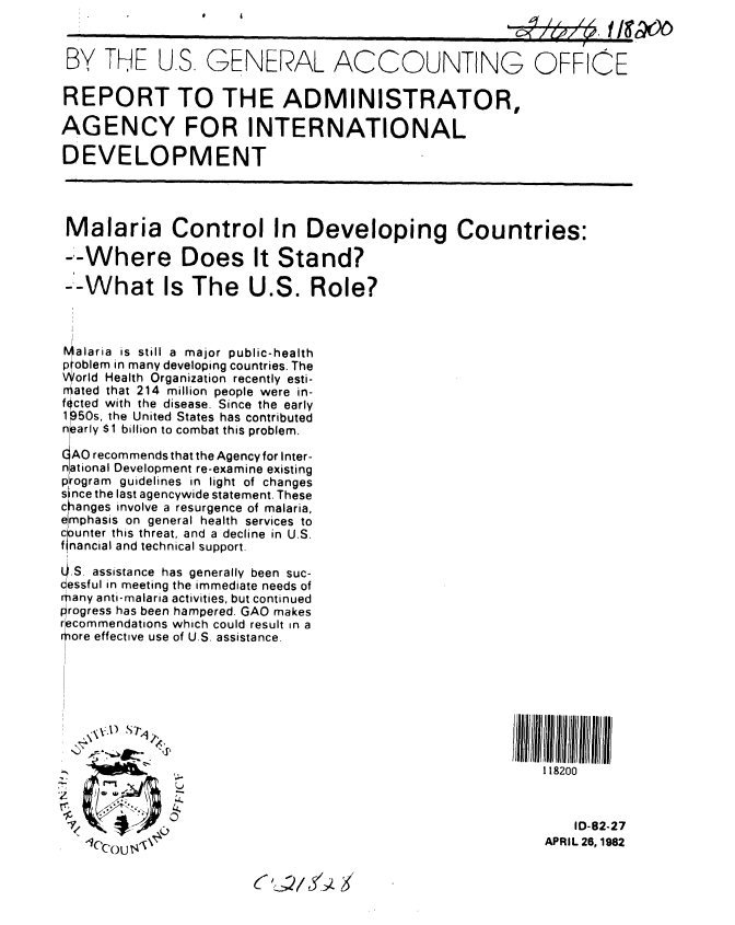 handle is hein.gao/gaobabdeb0001 and id is 1 raw text is: 


BY THE U.S. GENERAL ACCOUNTING OFFICE

REPORT TO THE ADMINISTRATOR,

AGENCY FOR INTERNATIONAL

DEVELOPMENT




Malaria Control In Developing Countries:

--Where Does It Stand?

  --What Is The U.S. Role?



alaria is still a major public-health
problem in many developing countries. The
orld Health Organization recently esti-
ated that 214 million people were in-
fected with the disease. Since the early
1P50s, the United States has contributed
nearly $1 billion to combat this problem.

( AO recommends that the Agency for Inter-
national Development re-examine existing
p Iogram guidelines in light of changes
since the last agencywide statement. These
changes involve a resurgence of malaria,
eimphasis on general health services to
counter this threat, and a decline in U.S.
flnancial and technical support.

L0.S. assistance has generally been suc-
cessful in meeting the immediate needs of
many anti-malaria activities, but continued
rogress has been hampered. GAO makes
rcommendations which could result in a
ore effective use of U.S. assistance.








                                                           118200
               //~~~~~ll f/lIl/jlllrIIIliiif//l




                                                               ,D-82-27
   C~OU ,APRIL 26,1982


(i2ui'~3


