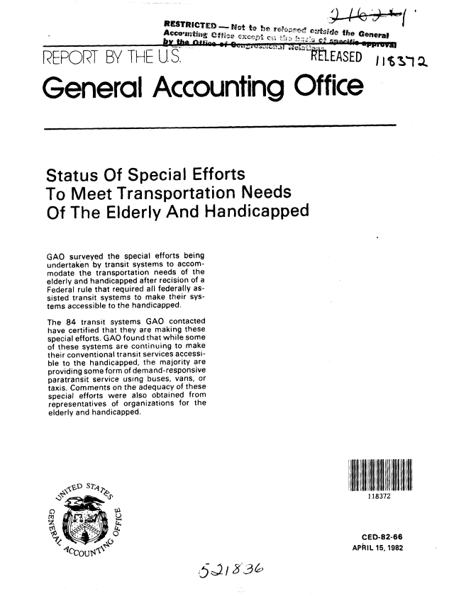 handle is hein.gao/gaobabdgd0001 and id is 1 raw text is: 
                       RESTRICTED - Nt to b lrep osde the General

                       VtAcoigkg                        the~ Genra


REPORT BY THE U, S.                               RELEASED     ,



General Accounting Office








Status Of Special Efforts

To Meet Transportation Needs

Of The Elderly And Handicapped



GAO surveyed the special efforts being
undertaken by transit systems to accom-
modate the transportation needs of the
elderly and handicapped after recision of a
Federal rule that required all federally as-
sisted transit systems to make their sys-
tems accessible to the handicapped.

The 84 transit systems GAO contacted
have certified that they are making these
special efforts. GAO found that while some
of these systems are continuing to make
their conventional transit services accessi-
ble to the handicapped, the majority are
providing some form of demand-responsive
paratransit service using buses, vans, or
taxis. Comments on the adequacy of these
special efforts were also obtained from
representatives of organizations for the
elderly and handicapped.








                                                             118372



                                                             CED-82-66
    PcouIL 15,1982


                               5~2~3~


